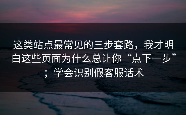 这类站点最常见的三步套路，我才明白这些页面为什么总让你“点下一步”；学会识别假客服话术