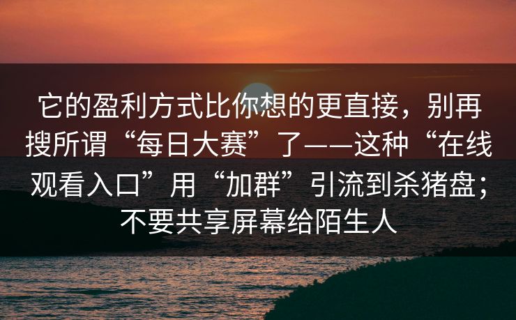 它的盈利方式比你想的更直接，别再搜所谓“每日大赛”了——这种“在线观看入口”用“加群”引流到杀猪盘；不要共享屏幕给陌生人
