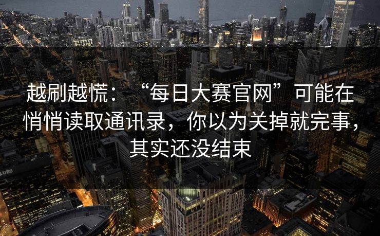 越刷越慌：“每日大赛官网”可能在悄悄读取通讯录，你以为关掉就完事，其实还没结束