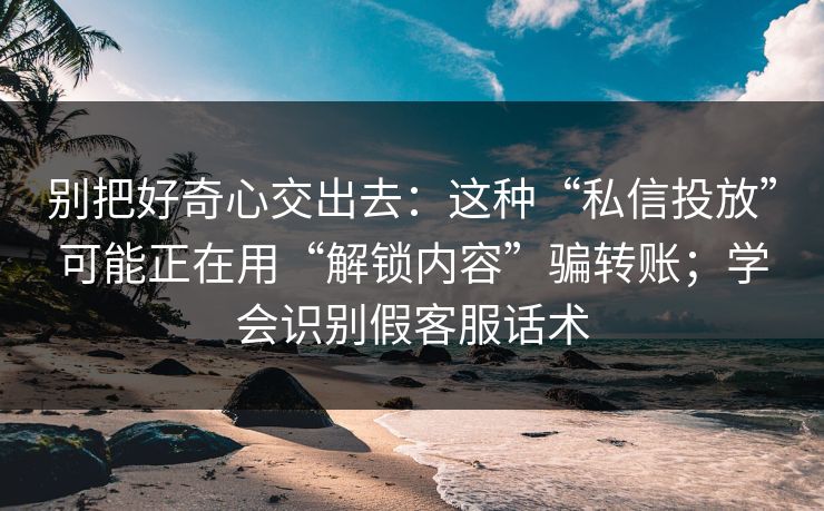 别把好奇心交出去：这种“私信投放”可能正在用“解锁内容”骗转账；学会识别假客服话术
