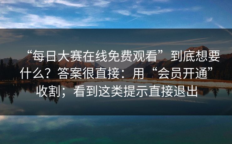 “每日大赛在线免费观看”到底想要什么？答案很直接：用“会员开通”收割；看到这类提示直接退出