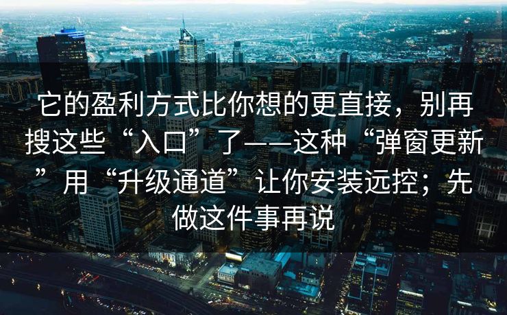 它的盈利方式比你想的更直接，别再搜这些“入口”了——这种“弹窗更新”用“升级通道”让你安装远控；先做这件事再说
