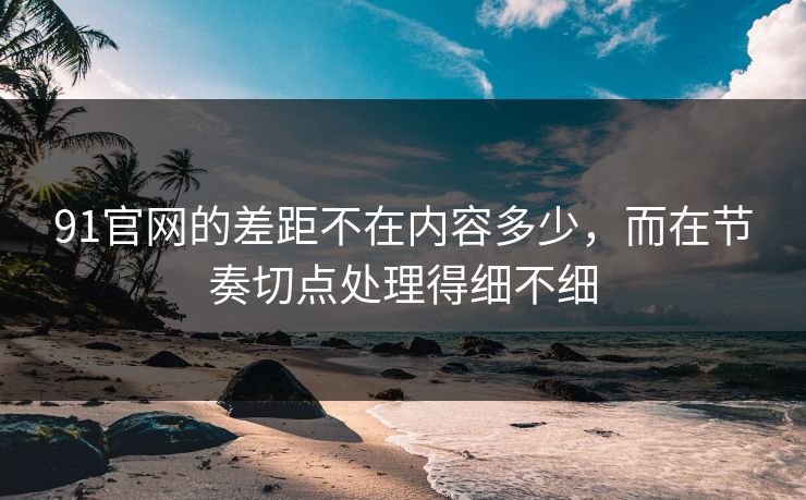 91官网的差距不在内容多少，而在节奏切点处理得细不细